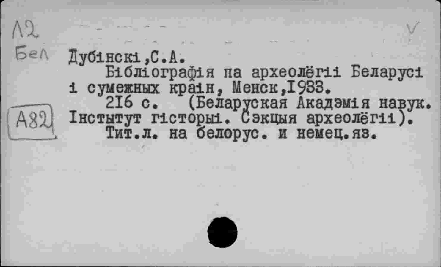 ﻿Дубінскі,С.А.
Бібліографія па археолёш Беларусі і сумежннх країн, Менск,І933.
---->	216 с. (Беларуская Акадзмія навук A22J Інститут гісторні. Сэкцыя археолёги).
Тит.л. на белорус, и немец.яз.